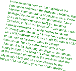 &#10;In the sixteenth century, the majority of the population embraced the Protestant religion. The city then lived the drama of religious wars. Twice besieged by the same Marshal Damville, future Duke of Montmorency in 1573 (on behalf of Catholics) in 1575 (on behalf of Protestants), it was virtually destroyed, &quot;only 38 houses remained extremely poor standing. &quot; In the next century, there were still problems and it was Louis XIII who in 1622 at the head of his army, came to besiege Sommières. The city surrendered after a brief defense. A print depicting the siege, is the national library in Paris. The Duke of Rohan, known for head of the reformed churches of the province, took the city in July 1625, but was soon chased by the troops of M. de Valen, governor of Montpellier ...&#10;