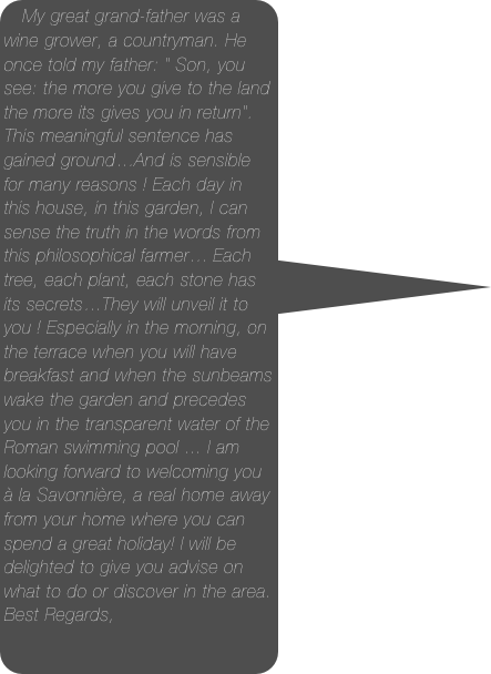 My great grand-father was a wine grower, a countryman. He once told my father: &quot; Son, you see: the more you give to the land the more its gives you in return&quot;. This meaningful sentence has gained ground…And is sensible for many reasons ! Each day in this house, in this garden, I can sense the truth in the words from this philosophical farmer… Each tree, each plant, each stone has its secrets…They will unveil it to you ! Especially in the morning, on the terrace when you will have breakfast and when the sunbeams wake the garden and precedes you in the transparent water of the Roman swimming pool ... I am looking forward to welcoming you à la Savonnière, a real home away from your home where you can spend a great holiday! I will be delighted to give you advise on what to do or discover in the area. Best Regards,